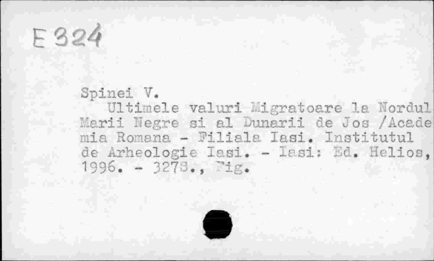 ﻿Е324
Spinei V.
Ultiinele valuri lligratoare la Nordul Karii ITegre si al Dunarii de Jos /Acade mia Romana - Filiale lasi. Institutul de Arheologie Iasi. - lasi: Sd. Helios, 1996. - 3273., "ig.